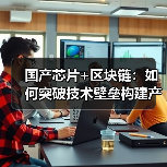 国产芯片+区块链：如何突破技术壁垒构建产业自主（图2）