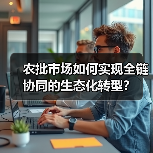 农批市场如何实现全链协同的生态化转型?(图1) 农批市场如何实现全链协同的生态化转型?(图1)